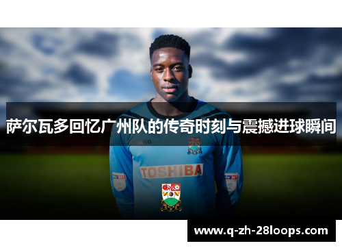 萨尔瓦多回忆广州队的传奇时刻与震撼进球瞬间