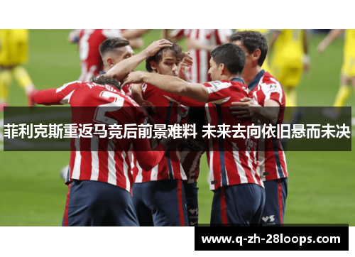 菲利克斯重返马竞后前景难料 未来去向依旧悬而未决