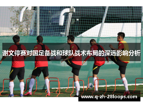 谢文停赛对国足备战和球队战术布局的深远影响分析