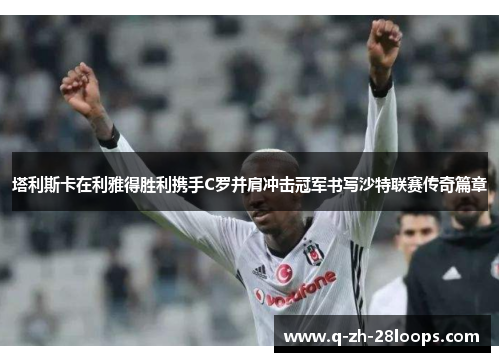 塔利斯卡在利雅得胜利携手C罗并肩冲击冠军书写沙特联赛传奇篇章