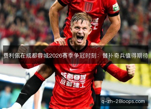 费利佩在成都蓉城2026赛季争冠时刻：替补奇兵值得期待